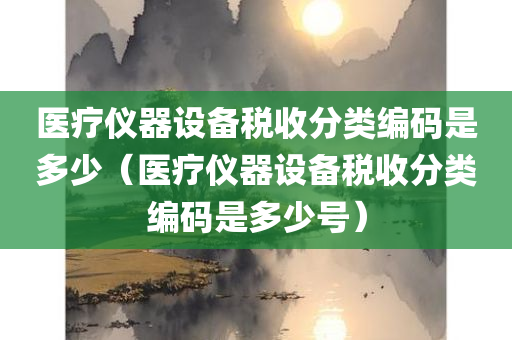 医疗仪器设备税收分类编码是多少（医疗仪器设备税收分类编码是多少号）