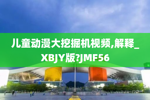 儿童动漫大挖掘机视频,解释_XBJY版?JMF56