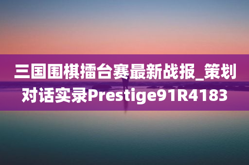 三国围棋擂台赛最新战报_策划对话实录Prestige91R4183