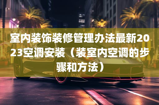 室内装饰装修管理办法最新2023空调安装（装室内空调的步骤和方法）