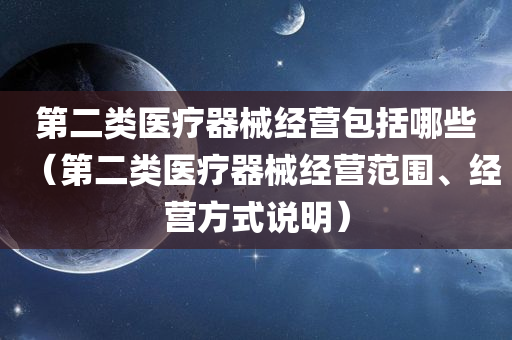 第二类医疗器械经营包括哪些（第二类医疗器械经营范围、经营方式说明）