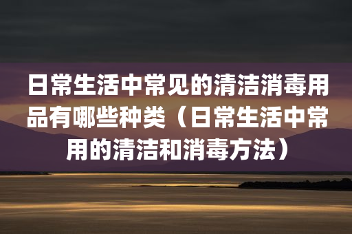 日常生活中常见的清洁消毒用品有哪些种类（日常生活中常用的清洁和消毒方法）