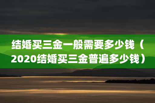 结婚买三金一般需要多少钱（2020结婚买三金普遍多少钱）