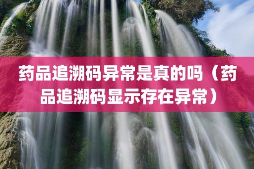 药品追溯码异常是真的吗（药品追溯码显示存在异常）