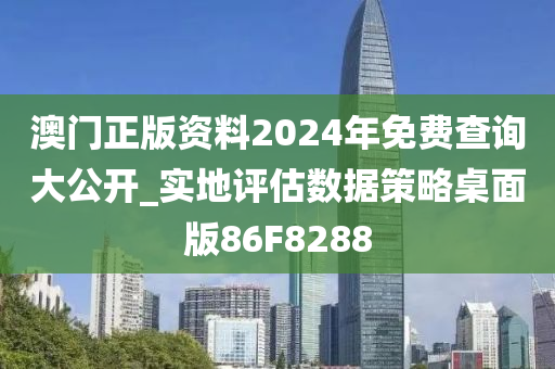 澳门正版资料2024年免费查询大公开_实地评估数据策略桌面版86F8288