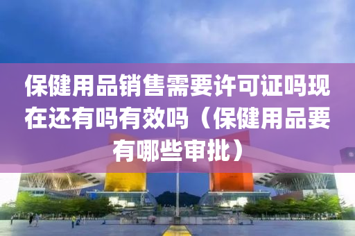 保健用品销售需要许可证吗现在还有吗有效吗（保健用品要有哪些审批）