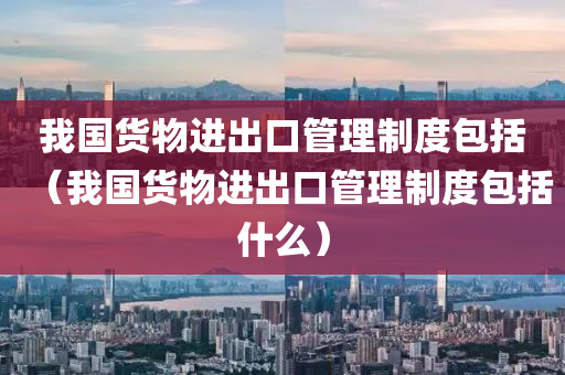 我国货物进出口管理制度包括（我国货物进出口管理制度包括什么）