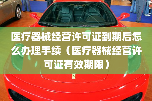 医疗器械经营许可证到期后怎么办理手续（医疗器械经营许可证有效期限）