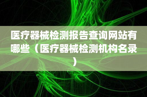 医疗器械检测报告查询网站有哪些（医疗器械检测机构名录）