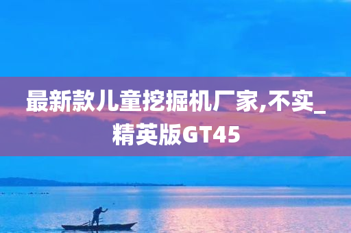 最新款儿童挖掘机厂家,不实_精英版GT45