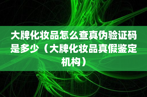 大牌化妆品怎么查真伪验证码是多少（大牌化妆品真假鉴定机构）