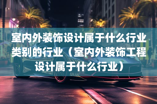 室内外装饰设计属于什么行业类别的行业（室内外装饰工程设计属于什么行业）