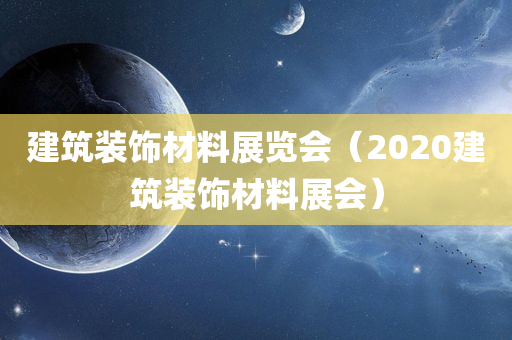 建筑装饰材料展览会（2020建筑装饰材料展会）