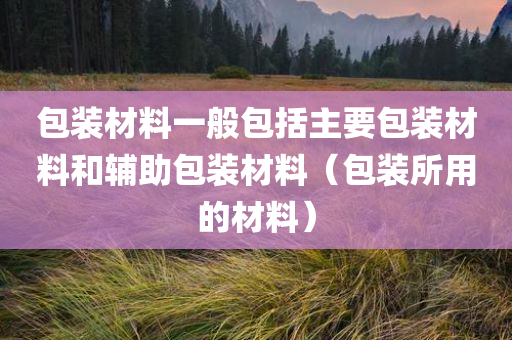 包装材料一般包括主要包装材料和辅助包装材料（包装所用的材料）