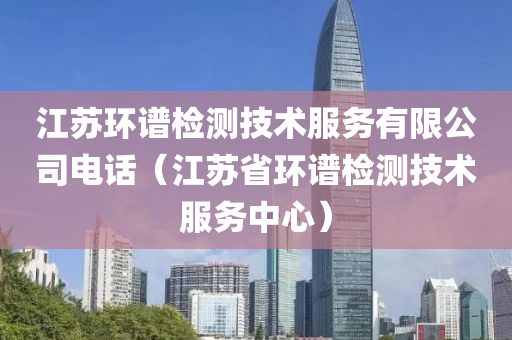 江苏环谱检测技术服务有限公司电话（江苏省环谱检测技术服务中心）