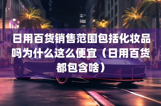 日用百货销售范围包括化妆品吗为什么这么便宜（日用百货都包含啥）