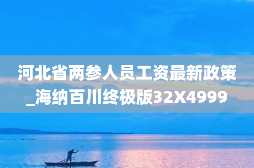 河北省两参人员工资最新政策_海纳百川终极版32X4999