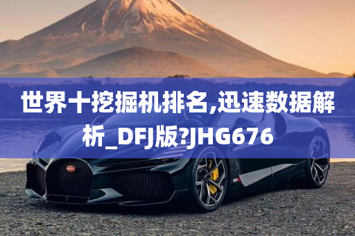 世界十挖掘机排名,迅速数据解析_DFJ版?JHG676