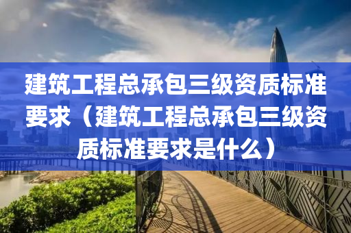 建筑工程总承包三级资质标准要求（建筑工程总承包三级资质标准要求是什么）