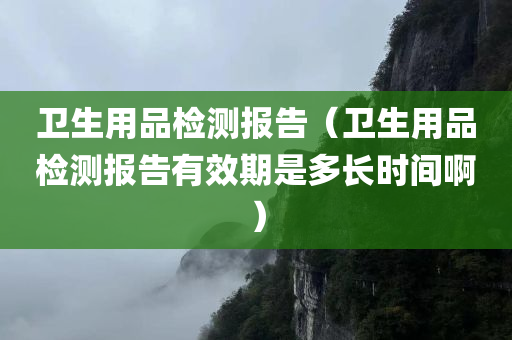 卫生用品检测报告（卫生用品检测报告有效期是多长时间啊）