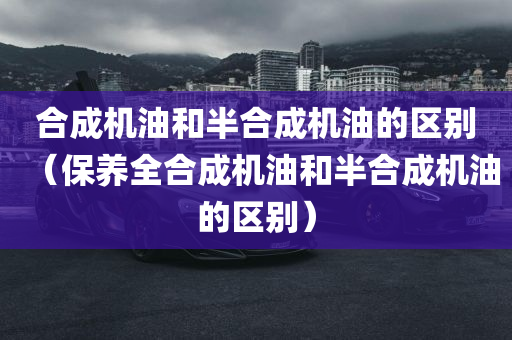 合成机油和半合成机油的区别（保养全合成机油和半合成机油的区别）