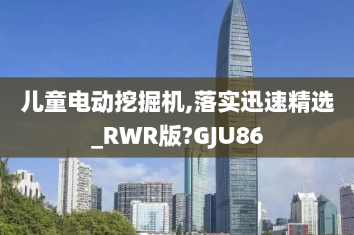 儿童电动挖掘机,落实迅速精选_RWR版?GJU86