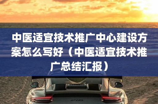 中医适宜技术推广中心建设方案怎么写好（中医适宜技术推广总结汇报）