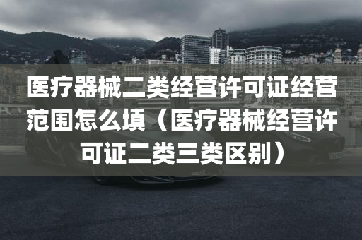 医疗器械二类经营许可证经营范围怎么填（医疗器械经营许可证二类三类区别）