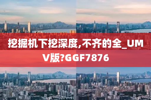 挖掘机下挖深度,不齐的全_UMV版?GGF7876