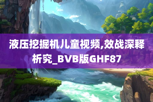 液压挖掘机儿童视频,效战深释析究_BVB版GHF87