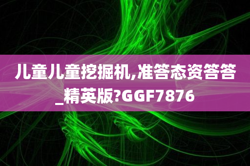 儿童儿童挖掘机,准答态资答答_精英版?GGF7876