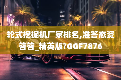 轮式挖掘机厂家排名,准答态资答答_精英版?GGF7876