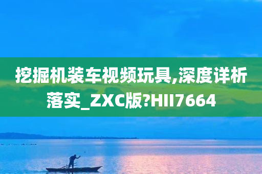 挖掘机装车视频玩具,深度详析落实_ZXC版?HII7664