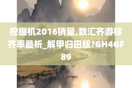 挖掘机2016销量,数汇齐游标齐率最析_解甲归田版?GH4GF89