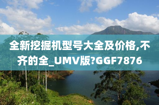 全新挖掘机型号大全及价格,不齐的全_UMV版?GGF7876