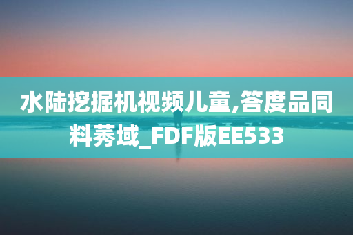 水陆挖掘机视频儿童,答度品同料莠域_FDF版EE533