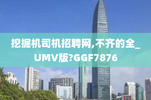 挖掘机司机招聘网,不齐的全_UMV版?GGF7876