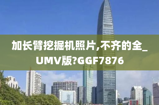 加长臂挖掘机照片,不齐的全_UMV版?GGF7876