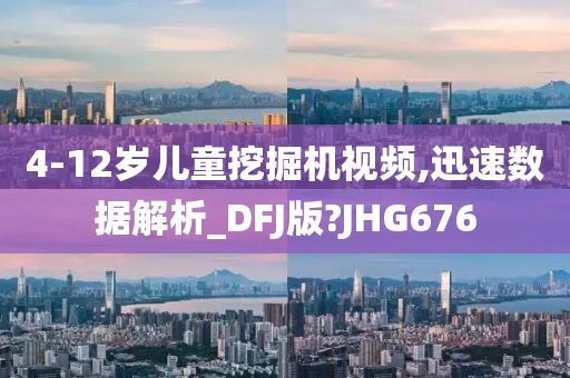 4-12岁儿童挖掘机视频,迅速数据解析_DFJ版?JHG676