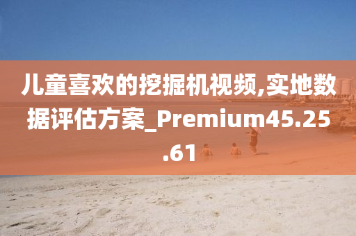 儿童喜欢的挖掘机视频,实地数据评估方案_Premium45.25.61