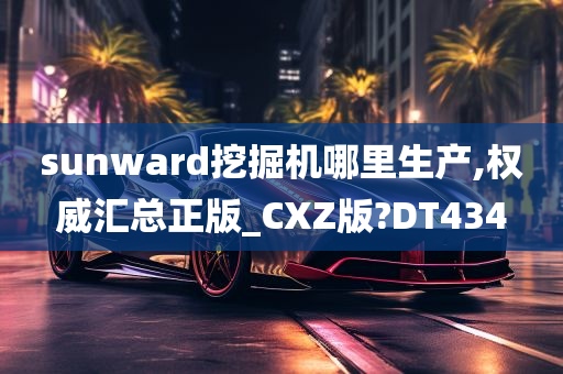 sunward挖掘机哪里生产,权威汇总正版_CXZ版?DT434