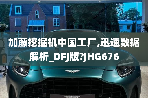 加藤挖掘机中国工厂,迅速数据解析_DFJ版?JHG676