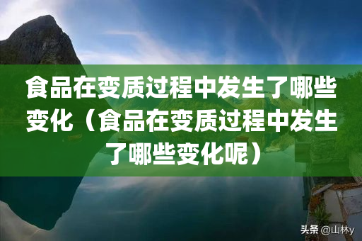 食品在变质过程中发生了哪些变化（食品在变质过程中发生了哪些变化呢）