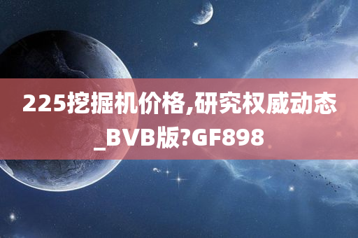 225挖掘机价格,研究权威动态_BVB版?GF898