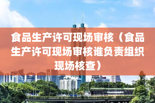 食品生产许可现场审核（食品生产许可现场审核谁负责组织现场核查）