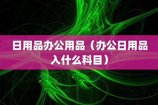 日用品办公用品（办公日用品入什么科目）