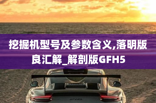 挖掘机型号及参数含义,落明版良汇解_解剖版GFH5