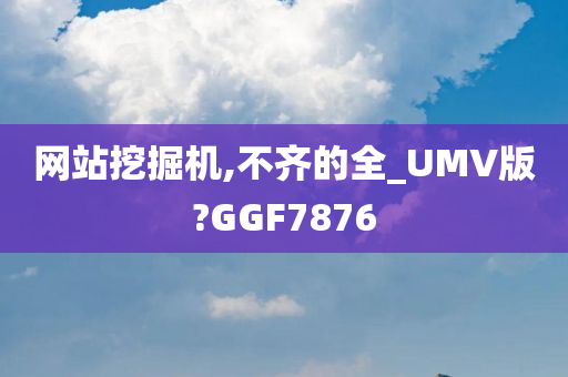 网站挖掘机,不齐的全_UMV版?GGF7876