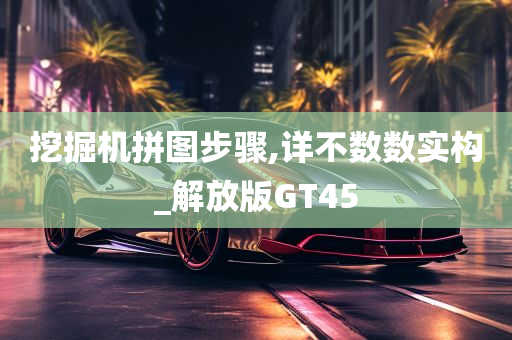 挖掘机拼图步骤,详不数数实构_解放版GT45