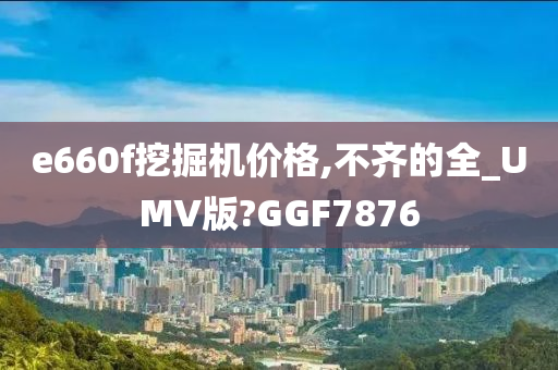 e660f挖掘机价格,不齐的全_UMV版?GGF7876